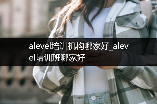 alevel培训机构哪家好_alevel培训班哪家好